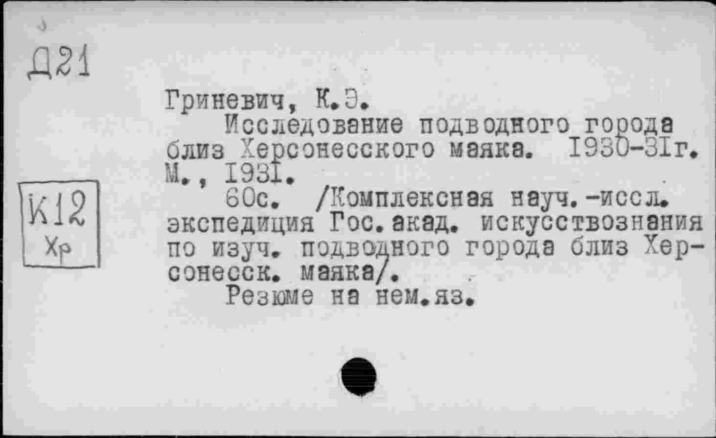 ﻿Д21
HÜ2
хр
Гриневич, К.Э.
Исследование подводного города близ Херсонесского маяка. 1930-ЗІг. М., 1931.
60с. /Комплексная науч. -иссл. экспедиция Гос.акад, искусствознания по изуч. подводного города близ Хер-сонесск. маяка/.
Резюме на нем.яз.